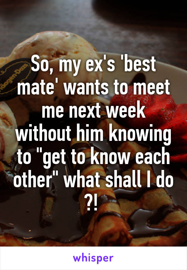 So, my ex's 'best mate' wants to meet me next week without him knowing to "get to know each other" what shall I do ?! 