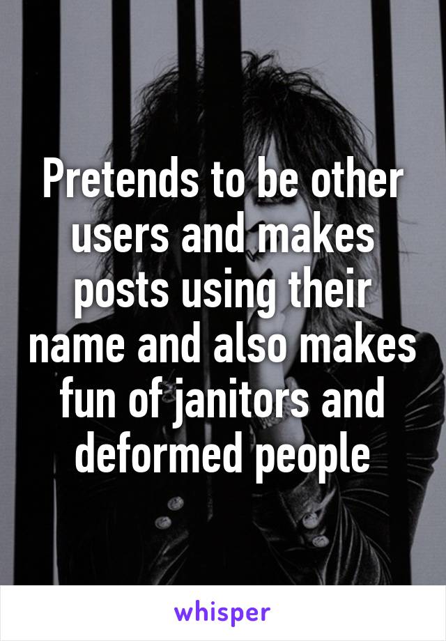 Pretends to be other users and makes posts using their name and also makes fun of janitors and deformed people