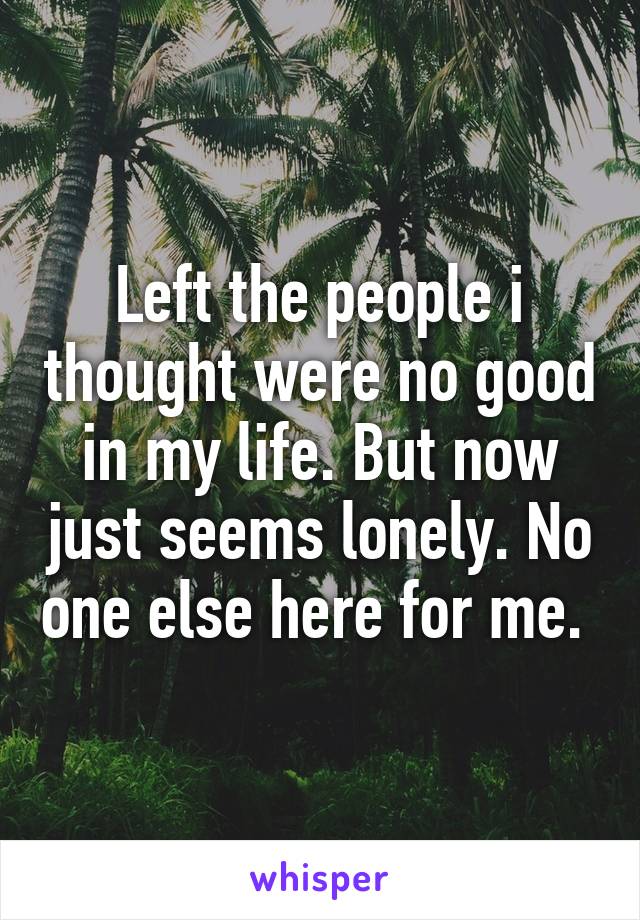 Left the people i thought were no good in my life. But now just seems lonely. No one else here for me. 