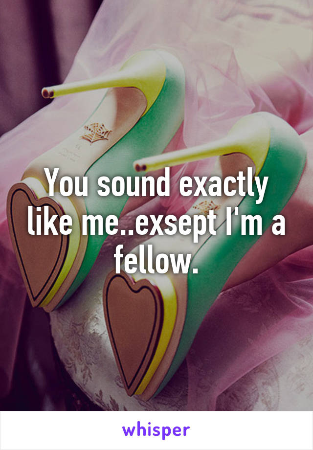 You sound exactly like me..exsept I'm a fellow.