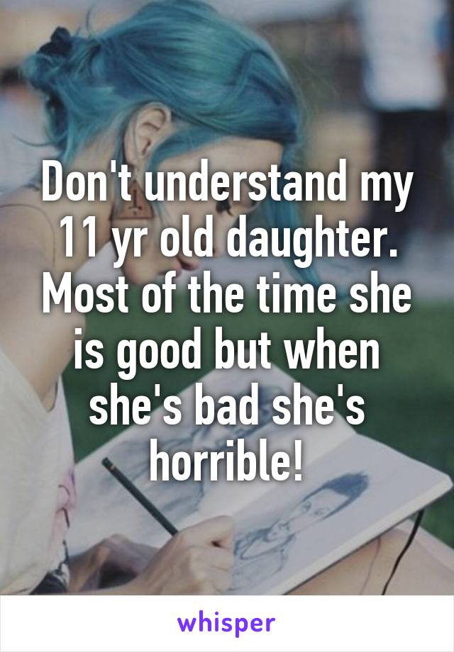 Don't understand my 11 yr old daughter. Most of the time she is good but when she's bad she's horrible!
