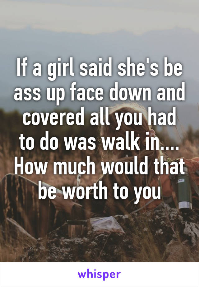 If a girl said she's be ass up face down and covered all you had to do was walk in.... How much would that be worth to you

