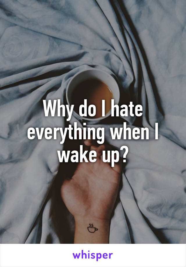 Why do I hate everything when I wake up?
