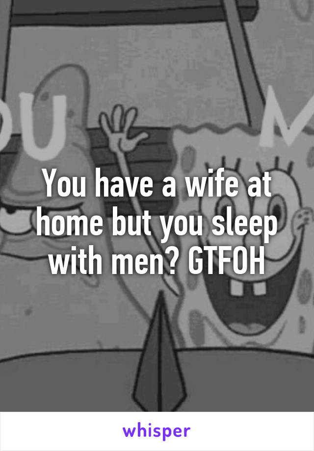You have a wife at home but you sleep with men? GTFOH