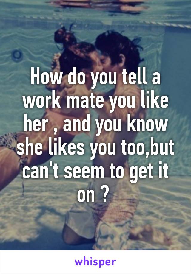 How do you tell a work mate you like her , and you know she likes you too,but can't seem to get it on ? 