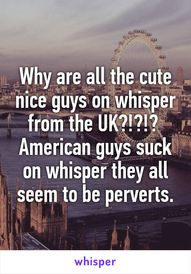 Why are all the cute nice guys on whisper from the UK?!?!? 
American guys suck on whisper they all seem to be perverts.