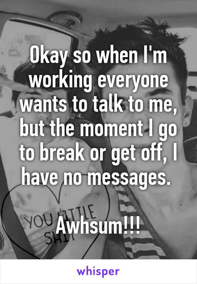 Okay so when I'm working everyone wants to talk to me, but the moment I go to break or get off, I have no messages. 

Awhsum!!!