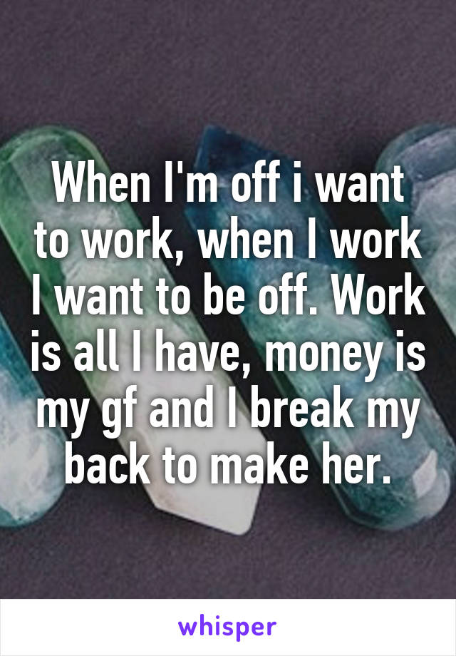 When I'm off i want to work, when I work I want to be off. Work is all I have, money is my gf and I break my back to make her.