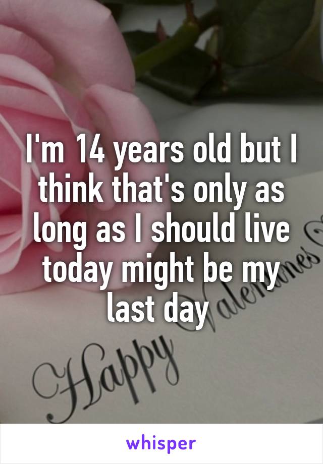 I'm 14 years old but I think that's only as long as I should live today might be my last day 