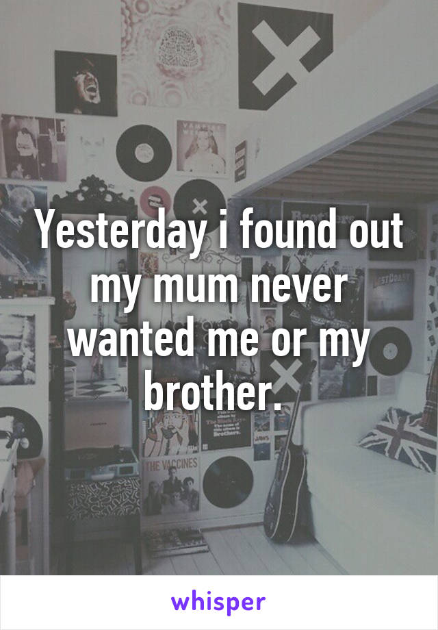 Yesterday i found out my mum never wanted me or my brother. 