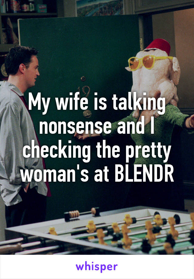 My wife is talking nonsense and I checking the pretty woman's at BLENDR