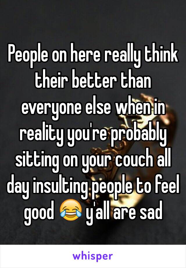 People on here really think their better than everyone else when in reality you're probably sitting on your couch all day insulting people to feel good 😂 y'all are sad 
