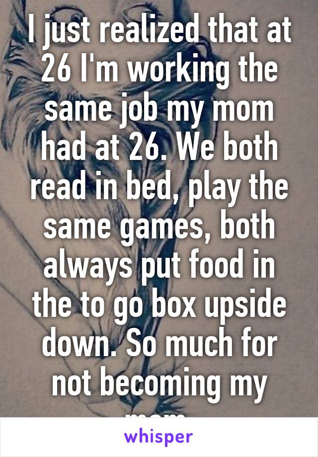 I just realized that at 26 I'm working the same job my mom had at 26. We both read in bed, play the same games, both always put food in the to go box upside down. So much for not becoming my mom.