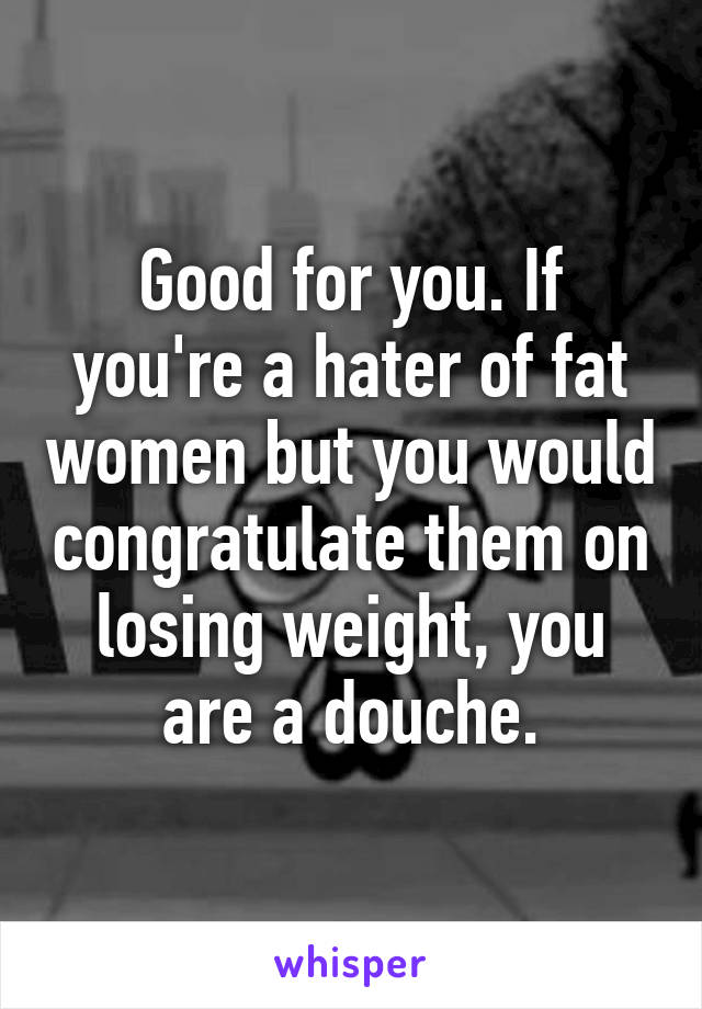 Good for you. If you're a hater of fat women but you would congratulate them on losing weight, you are a douche.