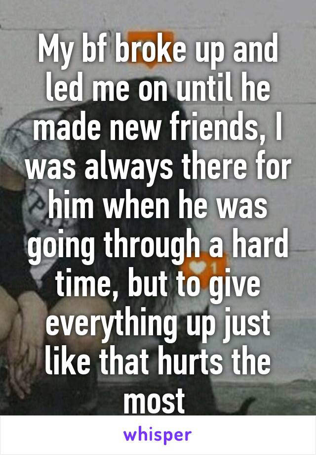 My bf broke up and led me on until he made new friends, I was always there for him when he was going through a hard time, but to give everything up just like that hurts the most 
