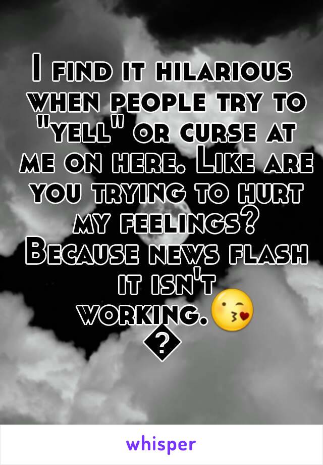 I find it hilarious when people try to "yell" or curse at me on here. Like are you trying to hurt my feelings? Because news flash it isn't working.😘😘