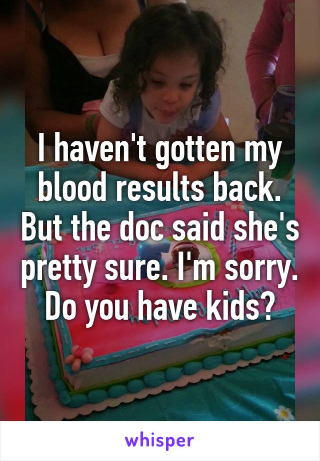 I haven't gotten my blood results back. But the doc said she's pretty sure. I'm sorry. Do you have kids?