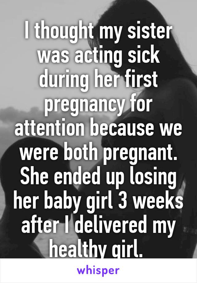 I thought my sister was acting sick during her first pregnancy for attention because we were both pregnant. She ended up losing her baby girl 3 weeks after I delivered my healthy girl. 