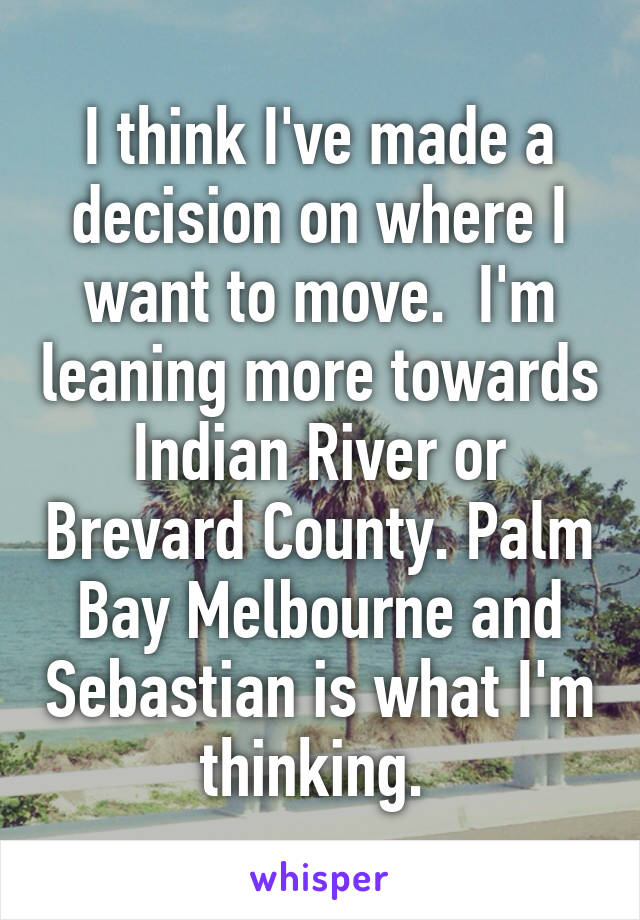 I think I've made a decision on where I want to move.  I'm leaning more towards Indian River or Brevard County. Palm Bay Melbourne and Sebastian is what I'm thinking. 