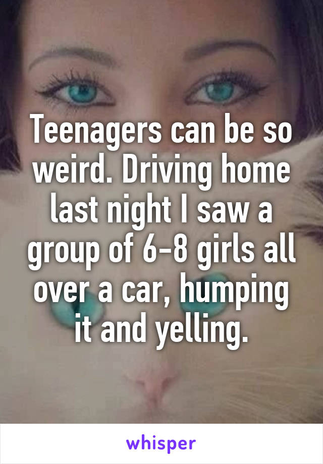 Teenagers can be so weird. Driving home last night I saw a group of 6-8 girls all over a car, humping it and yelling.
