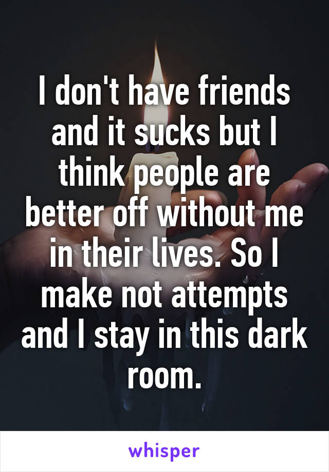 I don't have friends and it sucks but I think people are better off without me in their lives. So I make not attempts and I stay in this dark room.