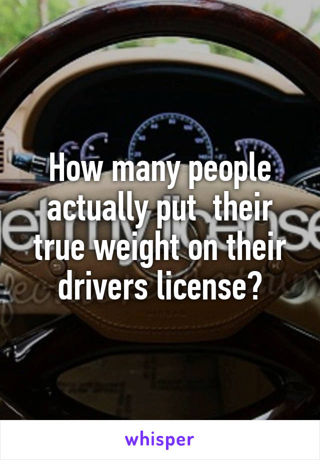 How many people actually put  their true weight on their drivers license?