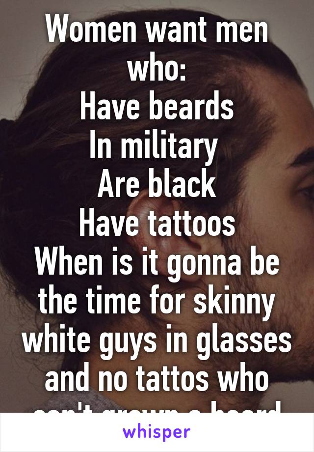 Women want men who:
Have beards
In military 
Are black
Have tattoos
When is it gonna be the time for skinny white guys in glasses and no tattos who can't grown a beard