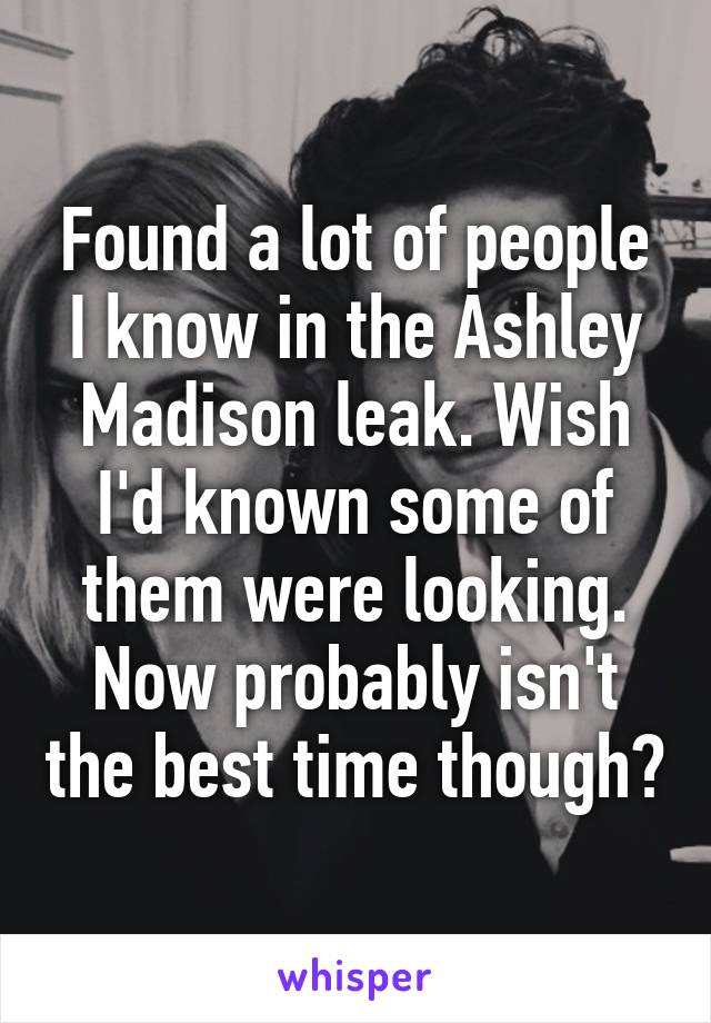 Found a lot of people I know in the Ashley Madison leak. Wish I'd known some of them were looking. Now probably isn't the best time though?