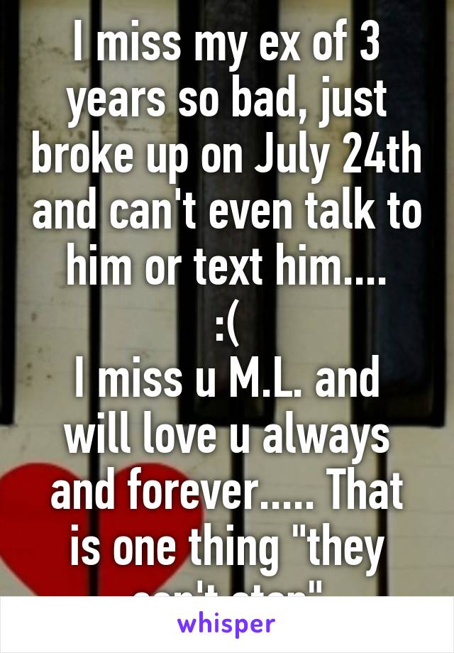 I miss my ex of 3 years so bad, just broke up on July 24th and can't even talk to him or text him....
 :( 
I miss u M.L. and will love u always and forever..... That is one thing "they can't stop"