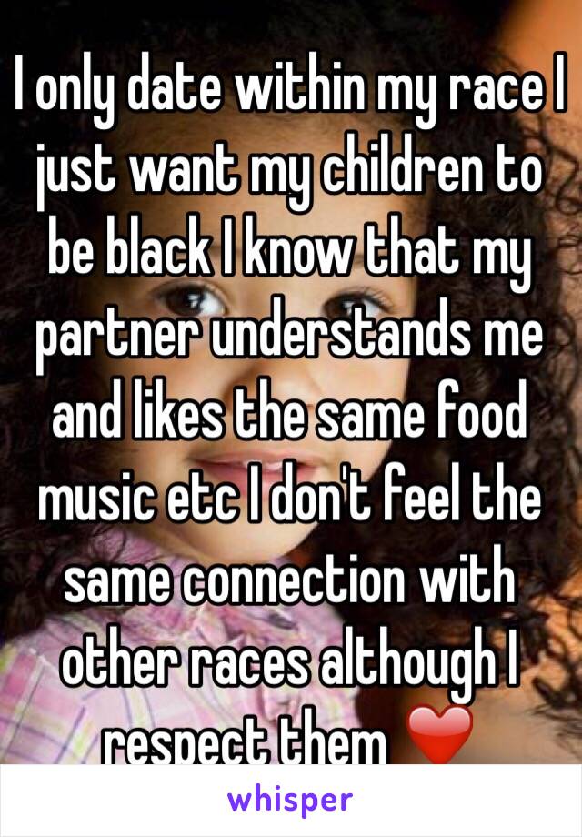 I only date within my race I just want my children to be black I know that my partner understands me and likes the same food music etc I don't feel the same connection with other races although I respect them ❤️