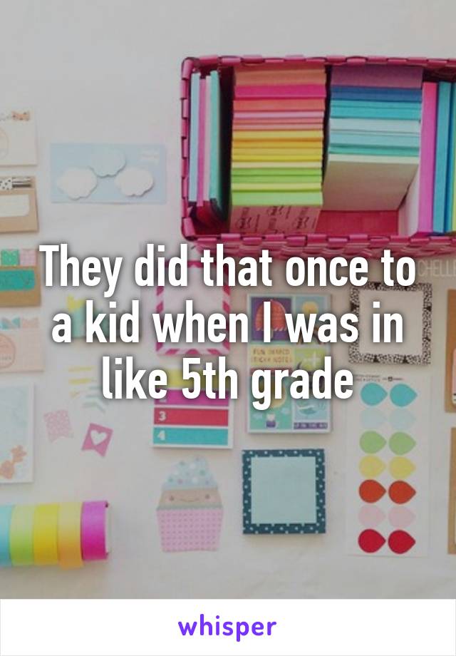 They did that once to a kid when I was in like 5th grade