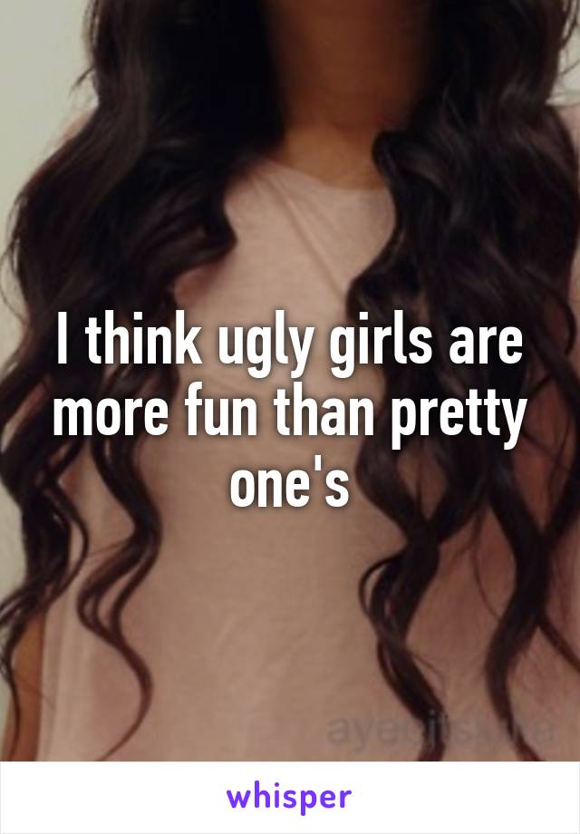 I think ugly girls are more fun than pretty one's