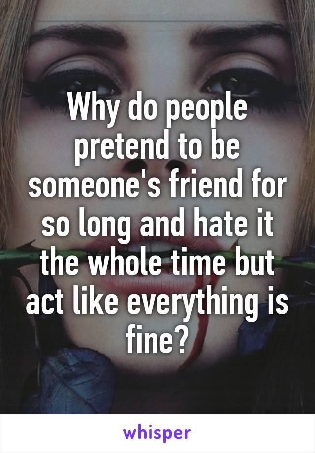 Why do people pretend to be someone's friend for so long and hate it the whole time but act like everything is fine?