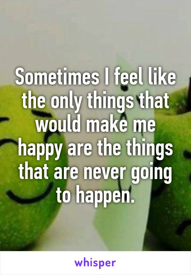 Sometimes I feel like the only things that would make me happy are the things that are never going to happen.