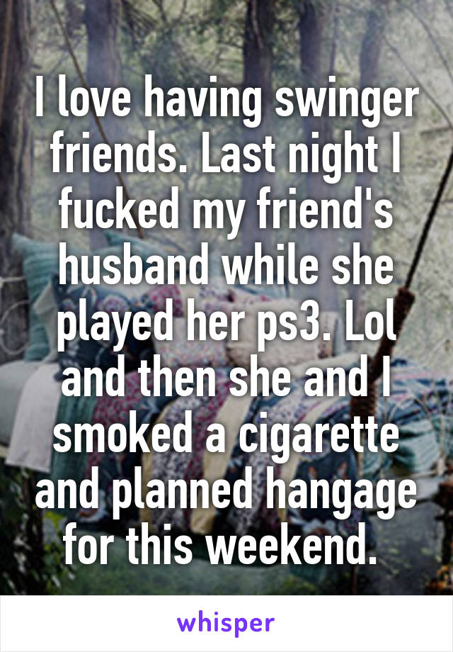 I love having swinger friends. Last night I fucked my friend's husband while she played her ps3. Lol and then she and I smoked a cigarette and planned hangage for this weekend. 