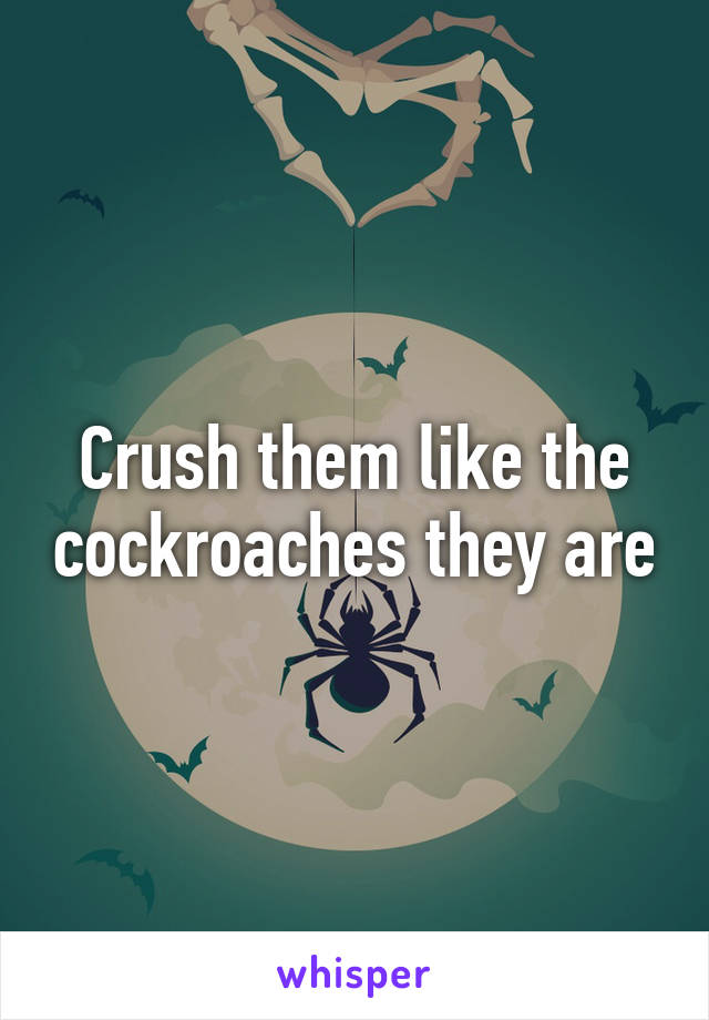 Crush them like the cockroaches they are