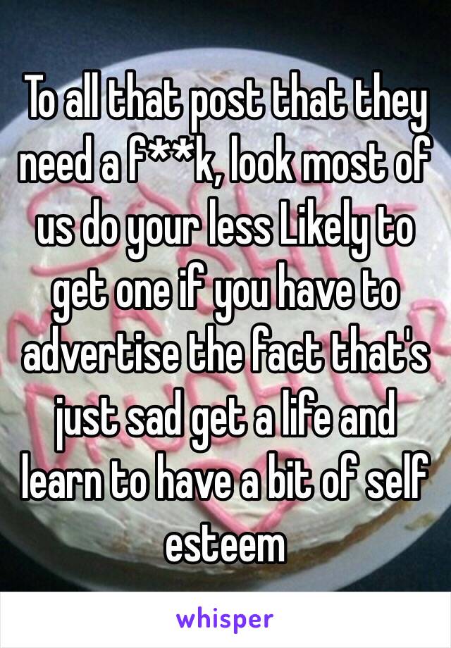 To all that post that they need a f**k, look most of us do your less Likely to get one if you have to advertise the fact that's just sad get a life and learn to have a bit of self esteem 