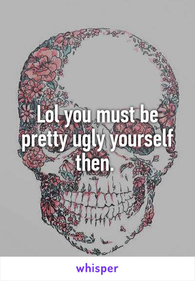 Lol you must be pretty ugly yourself then. 