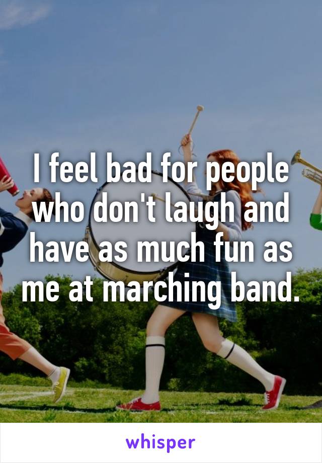 I feel bad for people who don't laugh and have as much fun as me at marching band.
