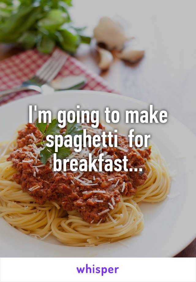 I'm going to make spaghetti  for breakfast...