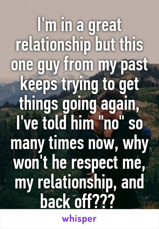 I'm in a great relationship but this one guy from my past keeps trying to get things going again, I've told him "no" so many times now, why won't he respect me, my relationship, and back off??? 