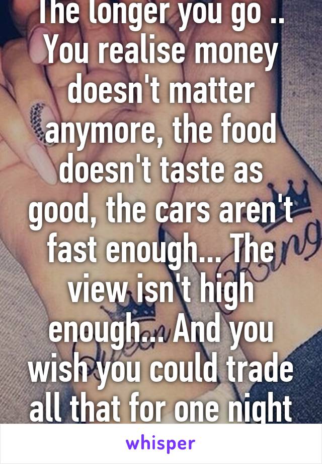The longer you go .. You realise money doesn't matter anymore, the food doesn't taste as good, the cars aren't fast enough... The view isn't high enough... And you wish you could trade all that for one night of old times....