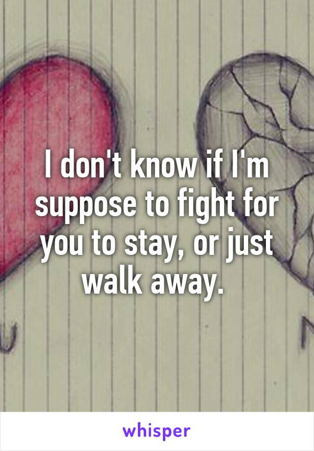 I don't know if I'm suppose to fight for you to stay, or just walk away. 