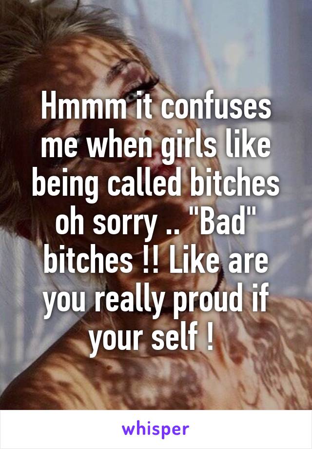 Hmmm it confuses me when girls like being called bitches oh sorry .. "Bad" bitches !! Like are you really proud if your self ! 