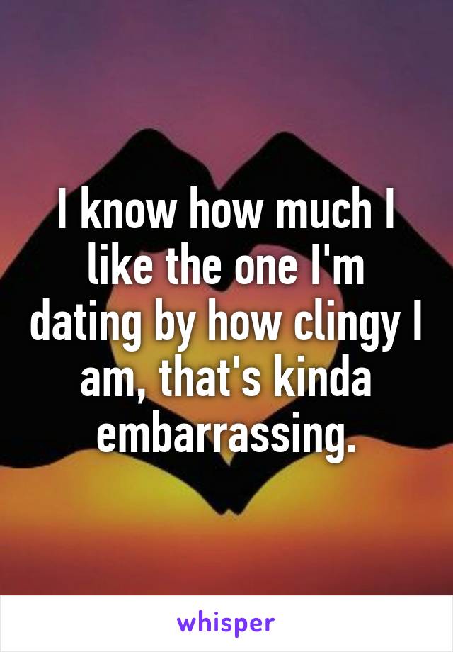 I know how much I like the one I'm dating by how clingy I am, that's kinda embarrassing.
