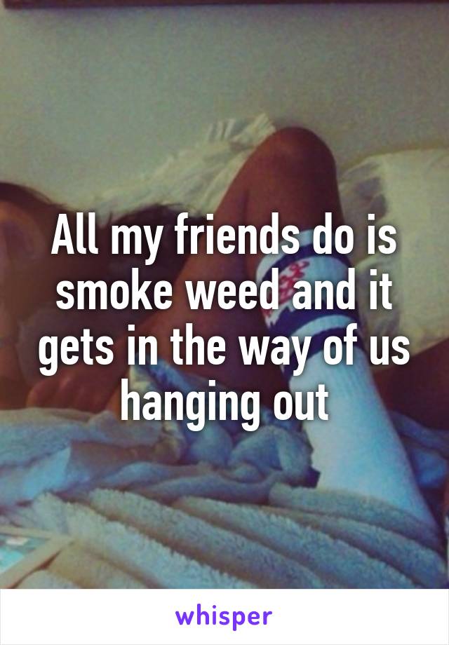 All my friends do is smoke weed and it gets in the way of us hanging out