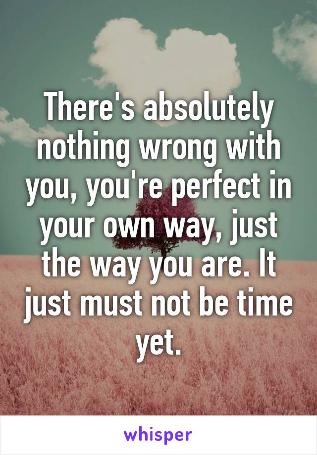 There's absolutely nothing wrong with you, you're perfect in your own way, just the way you are. It just must not be time yet.