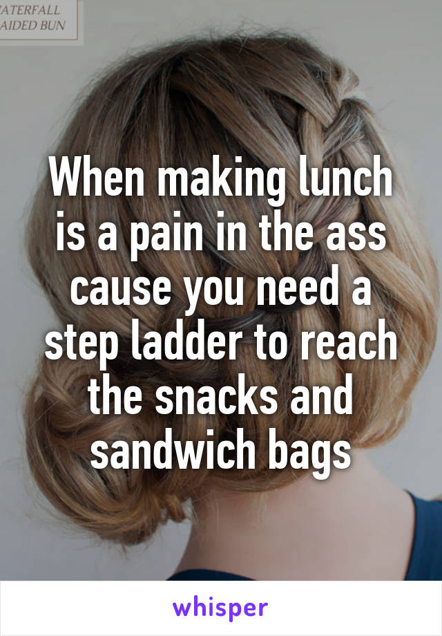 When making lunch is a pain in the ass cause you need a step ladder to reach the snacks and sandwich bags