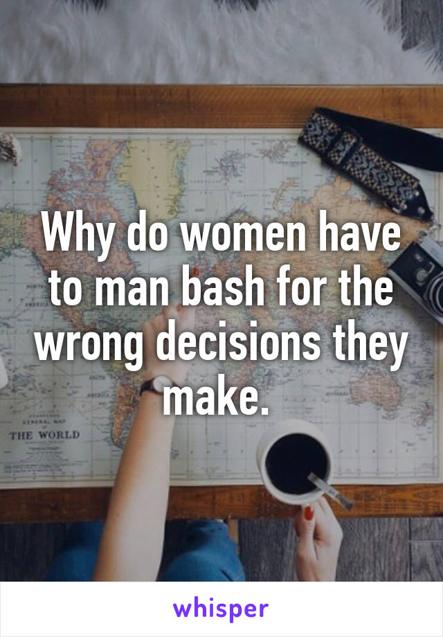 Why do women have to man bash for the wrong decisions they make. 