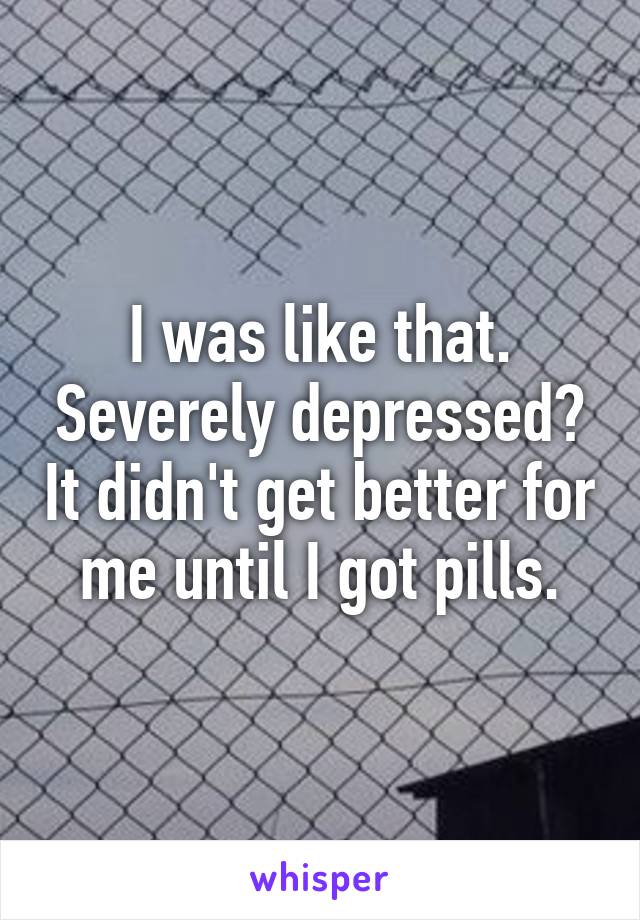 I was like that. Severely depressed? It didn't get better for me until I got pills.